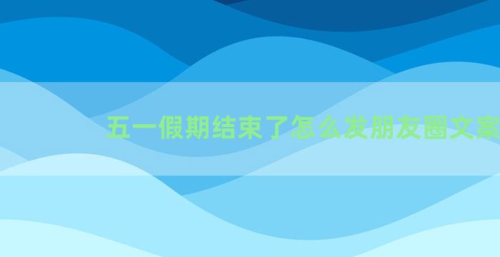 五一假期结束了怎么发朋友圈文案